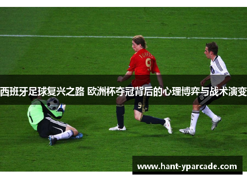 西班牙足球复兴之路 欧洲杯夺冠背后的心理博弈与战术演变