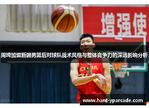 周琦加盟新疆男篮后对球队战术风格与整体竞争力的深远影响分析 周琦加盟新疆男篮后对球队战术风格与整体竞争力的深远影响分析