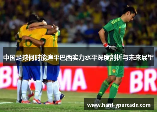 中国足球何时能追平巴西实力水平深度剖析与未来展望