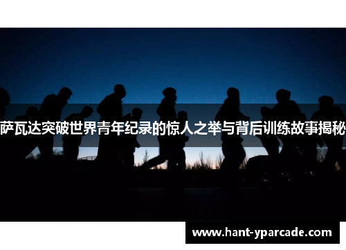 萨瓦达突破世界青年纪录的惊人之举与背后训练故事揭秘 萨瓦达突破世界青年纪录的惊人之举与背后训练故事揭秘