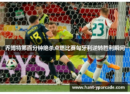 乔博特第百分钟绝杀点燃比赛匈牙利逆转胜利瞬间