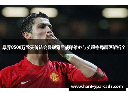 桑乔8500万欧天价转会曼联背后战略雄心与英超格局震荡解析全 桑乔8500万欧天价转会曼联背后战略雄心与英超格局震荡解析全